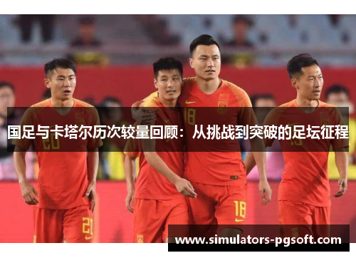 国足与卡塔尔历次较量回顾：从挑战到突破的足坛征程