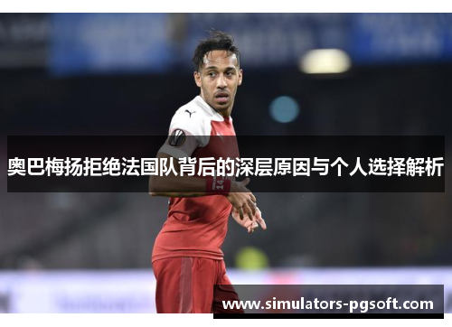 奥巴梅扬拒绝法国队背后的深层原因与个人选择解析