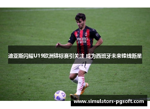 迪亚斯闪耀U19欧洲锦标赛引关注 成为西班牙未来锋线新星