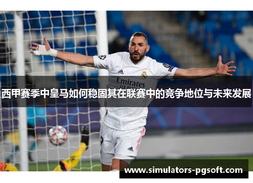 西甲赛季中皇马如何稳固其在联赛中的竞争地位与未来发展