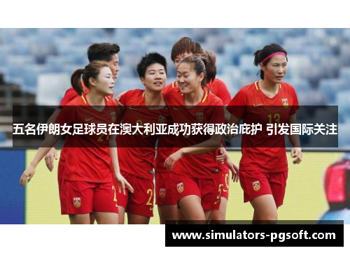 五名伊朗女足球员在澳大利亚成功获得政治庇护 引发国际关注