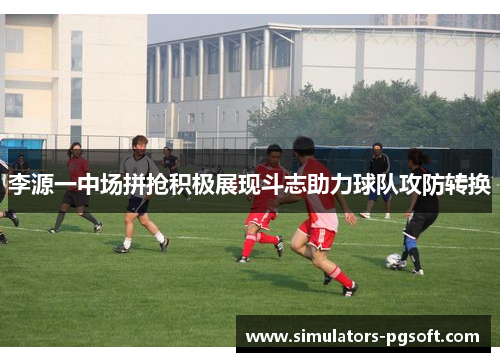 李源一中场拼抢积极展现斗志助力球队攻防转换 李源一中场拼抢积极展现斗志助力球队攻防转换