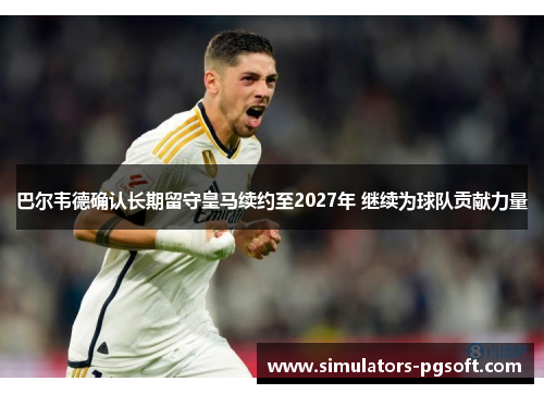 巴尔韦德确认长期留守皇马续约至2027年 继续为球队贡献力量 巴尔韦德确认长期留守皇马续约至2027年 继续为球队贡献力量