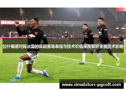 拉什福德对阵法国的英超赛场表现与技术价值深度解析全面战术影响 拉什福德对阵法国的英超赛场表现与技术价值深度解析全面战术影响